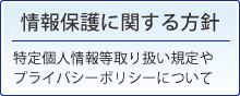 情報保護に関する方針。特定個人情報取り扱い規定や、プライバシーポリシーについて